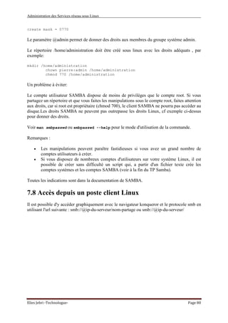 Administration des Services réseau sous Linux
Elies Jebri -Technologue- Page 80
create mask = 0770
Le paramètre @admin permet de donner des droits aux membres du groupe système admin.
Le répertoire /home/administration doit être créé sous linux avec les droits adéquats , par
exemple:
mkdir /home/administration
chown pierre:admin /home/administration
chmod 770 /home/administration
Un problème à éviter:
Le compte utilisateur SAMBA dispose de moins de privilèges que le compte root. Si vous
partagez un répertoire et que vous faites les manipulations sous le compte root, faites attention
aux droits, car si root est propriétaire (chmod 700), le client SAMBA ne pourra pas accéder au
disque.Les droits SAMBA ne peuvent pas outrepasse les droits Linux, cf exemple ci-dessus
pour donner des droits.
Voir man smbpasswd ou smbpasswd --help pour le mode d'utilisation de la commande.
Remarques :
• Les manipulations peuvent paraître fastidieuses si vous avez un grand nombre de
comptes utilisateurs à créer.
• Si vous disposez de nombreux comptes d'utilisateurs sur votre système Linux, il est
possible de créer sans difficulté un script qui, a partir d'un fichier texte crée les
comptes systèmes et les comptes SAMBA (voir à la fin du TP Samba).
Toutes les indications sont dans la documentation de SAMBA.
7.8 Accès depuis un poste client Linux
Il est possible d'y accéder graphiquement avec le navigateur konqueror et le protocole smb en
utilisant l'url suivante : smb://@ip-du-serveur/nom-partage ou smb://@ip-du-serveur/
 