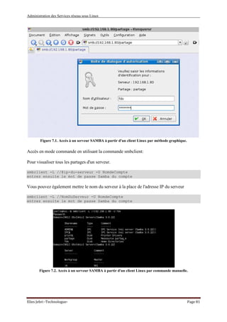 Administration des Services réseau sous Linux
Elies Jebri -Technologue- Page 81
Figure 7.1. Accès à un serveur SAMBA à partir d'un client Linux par méthode graphique.
Accès en mode commande en utilisant la commande smbclient:
Pour visualiser tous les partages d'un serveur.
smbclient -L //@ip-du-serveur -U NomdeCompte
entrez ensuite le mot de passe Samba du compte
Vous pouvez également mettre le nom du serveur à la place de l'adresse IP du serveur
smbclient -L //NomDuServeur -U NomdeCompte
entrez ensuite le mot de passe Samba du compte
Figure 7.2. Accès à un serveur SAMBA à partir d'un client Linux par commande manuelle.
 