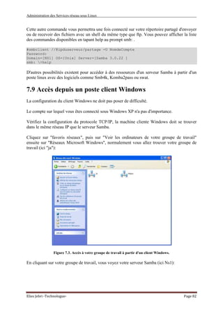Administration des Services réseau sous Linux
Elies Jebri -Technologue- Page 82
Cette autre commande vous permettra une fois connecté sur votre répertoire partagé d'envoyer
ou de recevoir des fichiers avec un shell du même type que ftp. Vous pouvez afficher la liste
des commandes disponibles en tapant help au prompt smb: .
#smbclient //@ipduserveur/partage -U NomdeCompte
Password:
Domain=[NS1] OS={Unix] Server=[Samba 3.0.22 ]
smb: >help
D'autres possibilités existent pour accéder à des ressources d'un serveur Samba à partir d'un
poste linux avec des logiciels comme Smb4k, Komba2pass ou swat.
7.9 Accès depuis un poste client Windows
La configuration du client Windows ne doit pas poser de difficulté.
Le compte sur lequel vous êtes connecté sous Windows XP n'a pas d'importance.
Vérifiez la configuration du protocole TCP/IP, la machine cliente Windows doit se trouver
dans le même réseau IP que le serveur Samba.
Cliquez sur "favoris réseaux", puis sur "Voir les ordinateurs de votre groupe de travail"
ensuite sur "Réseaux Microsoft Windows", normalement vous allez trouver votre groupe de
travail (ici "ja"):
Figure 7.3. Accès à votre groupe de travail à partir d'un client Windows.
En cliquant sur votre groupe de travail, vous voyez votre serveur Samba (ici Ns1):
 