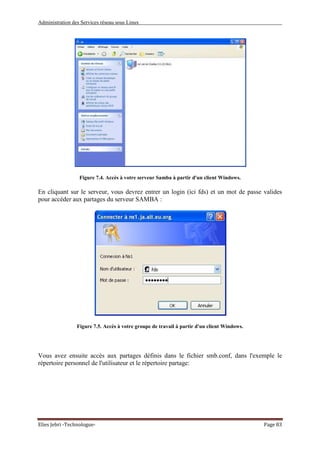 Administration des Services réseau sous Linux
Elies Jebri -Technologue- Page 83
Figure 7.4. Accès à votre serveur Samba à partir d'un client Windows.
En cliquant sur le serveur, vous devrez entrer un login (ici fds) et un mot de passe valides
pour accéder aux partages du serveur SAMBA :
Figure 7.5. Accès à votre groupe de travail à partir d'un client Windows.
Vous avez ensuite accès aux partages définis dans le fichier smb.conf, dans l'exemple le
répertoire personnel de l'utilisateur et le répertoire partage:
 