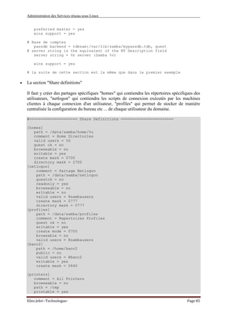 Administration des Services réseau sous Linux
Elies Jebri -Technologue- Page 85
preferred master = yes
wins support = yes
# Base de comptes
passdb backend = tdbsam:/var/lib/samba/mypassdb.tdb, guest
# server string is the equivalent of the NT Description field
server string = %h server (Samba %v)
wins support = yes
# la suite de cette section est la même que dans le premier exemple
• La section "Share definitions"
Il faut y créer des partages spécifiques "homes" qui contiendra les répertoires spécifiques des
utilisateurs, "netlogon" qui contiendra les scripts de connexion exécutés par les machines
clientes à chaque connexion d'un utilisateur, "profiles" qui permet de stocker de manière
centralisée la configuration du bureau etc ... de chaque utilisateur du domaine.
#===================== Share Definitions =======================
[homes]
path = /data/samba/home/%u
comment = Home Directories
valid users = %S
guest ok = no
browseable = no
writable = yes
create mask = 0700
directory mask = 2700
[netlogon]
comment = Partage Netlogon
path = /data/samba/netlogon
guestok = no
readonly = yes
browseable = no
writable = no
valid users = @sambausers
create mask = 0777
directory mask = 0777
[profiles]
path = /data/samba/profiles
comment = Repertoires Profiles
guest ok = no
writable = yes
create mode = 0700
browsable = no
valid users = @sambausers
[banc2]
path = /home/banc2
public = no
valid users = @banc2
writable = yes
create mask = 0640
[printers]
comment = All Printers
browseable = no
path = /tmp
printable = yes
 