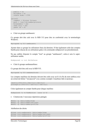Administration des Services réseau sous Linux
Elies Jebri -Technologue- Page 86
public = no
writable = no
create mode = 0700
[print$]
comment = Printer Drivers
path = /var/lib/samba/printers
browseable = yes
read only = yes
guest ok = no
• Créer un groupe sambausers:
Ce groupe doit être créé avec le RID 513 pour être en conformité avec la terminologie
Windows.
#groupadd -g 513 sambausers
Ajouter dans ce groupe les utilisateurs linux du domaine. Il faut également créér des comptes
Samba pour chacun de ces utilisateurs grâce à la commande smbpasswd vue précédemment.
Ne pas oublier d'ajouter le compte "root" au groupe "sambausers", celui-ci sera le super-
utilisateur samba.
#smbpasswd -a root MotDePasse
• Créer le groupe sambamachines:
Ce groupe doit être créé avec le RID 515.
#groupadd -g 515 sambamachines
Les comptes machines du domaine doivent être créés avec un $ à la fin du nom netbios,voici
un extrait du fichier "/etc/passwd" avec comme exemple 2 machines labo et postexp :
labo$:x:1003:515::/dev/null:/dev/null
postexp$:x:1004:515::/dev/null:/dev/null
Créez également un compte Samba pour chaque machine:
#smbpasswd -a -m NomMachine (sans le $)
• Création des 3 nouveaux répertoires partagés
#mkdir -p /data/samba/home
#mkdir -p /data/samba/netlogon
#mkdir -p /data/samba/profiles
Attribution des droits:
#chown root:sambausers /data/samba/home
#chown root:sambausers /data/samba/netlogon
#chown root:sambausers /data/samba/profiles
 