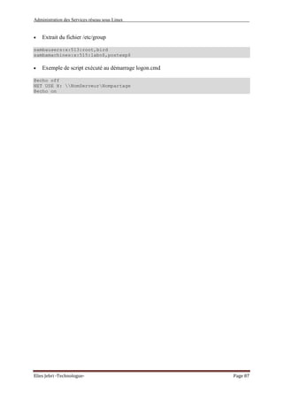 Administration des Services réseau sous Linux
Elies Jebri -Technologue- Page 87
• Extrait du fichier /etc/group
sambausers:x:513:root,bird
sambamachines:x:515:labo$,postexp$
• Exemple de script exécuté au démarrage logon.cmd
@echo off
NET USE H: NomServeurNompartage
@echo on
 