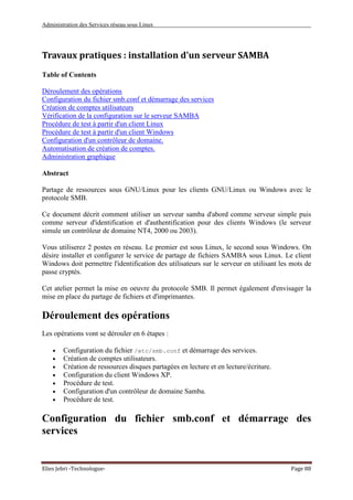 Administration des Services réseau sous Linux
Elies Jebri -Technologue- Page 88
Travaux pratiques : installation d'un serveur SAMBA
Table of Contents
Déroulement des opérations
Configuration du fichier smb.conf et démarrage des services
Création de comptes utilisateurs
Vérification de la configuration sur le serveur SAMBA
Procédure de test à partir d'un client Linux
Procédure de test à partir d'un client Windows
Configuration d'un contrôleur de domaine.
Automatisation de création de comptes.
Administration graphique
Abstract
Partage de ressources sous GNU/Linux pour les clients GNU/Linux ou Windows avec le
protocole SMB.
Ce document décrit comment utiliser un serveur samba d'abord comme serveur simple puis
comme serveur d'identification et d'authentification pour des clients Windows (le serveur
simule un contrôleur de domaine NT4, 2000 ou 2003).
Vous utiliserez 2 postes en réseau. Le premier est sous Linux, le second sous Windows. On
désire installer et configurer le service de partage de fichiers SAMBA sous Linux. Le client
Windows doit permettre l'identification des utilisateurs sur le serveur en utilisant les mots de
passe cryptés.
Cet atelier permet la mise en oeuvre du protocole SMB. Il permet également d'envisager la
mise en place du partage de fichiers et d'imprimantes.
Déroulement des opérations
Les opérations vont se dérouler en 6 étapes :
• Configuration du fichier /etc/smb.conf et démarrage des services.
• Création de comptes utilisateurs.
• Création de ressources disques partagées en lecture et en lecture/écriture.
• Configuration du client Windows XP.
• Procédure de test.
• Configuration d'un contrôleur de domaine Samba.
• Procédure de test.
Configuration du fichier smb.conf et démarrage des
services
 