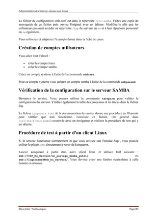 Administration des Services réseau sous Linux
Elies Jebri -Technologue- Page 89
Le fichier de configuration smb.conf est dans le répertoire /etc/samba. Faites une copie de
sauvegarde de ce fichier puis ouvrez l'original avec un éditeur. Modifiez-le afin que les
utilisateurs puissent accéder au répertoire /tmp du serveur en rw et à leur répertoire personnel
en rw également.
Vous utiliserez et adapterez l'exemple donné dans la fiche de cours.
Création de comptes utilisateurs
Vous allez tout d'abord :
• créer le compte linux
• créer le compte samba.
Créez un compte système à l'aide de la commande adduser.
Pour ce compte système vous créerez un compte samba à l'aide de la commande smbpasswd.
Vérification de la configuration sur le serveur SAMBA
Démarrez le service. Vous pouvez utiliser la commande testparm pour valider la
configuration du serveur. Vérifiez également la table des processus et les traces dans le fichier
log.
Le fichier diagnosis.html de la documentation de samba, donne une procédure en 10 points
pour vérifier que tout fonctionne. Localisez ce fichier, (en général dans
/usr/share/doc/samba) ouvrez-le avec un navigateur et réalisez la procédure de test qui y
est décrite.
Procédure de test à partir d'un client Linux
Si le serveur fonctionne correctement et que vous utilisez une Freeduc-Sup , vous pouvez
utiliser le plugin smb directement à partir de konqueror.
Lancez konqueror à partir d'un autre client linux et utilisez l'url suivante :
smb://@IP_Du_Serveur/un_partage_Samba_public ou
smb://loginname@Nom_Du_Serveur/. Vous devriez avoir une fenêtre équivalente à celle
donnée ci-dessous.
 