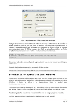 Administration des Services réseau sous Linux
Elies Jebri -Technologue- Page 90
Figure 1. Accès à un serveur SAMBA à partir d'un client Linux
En ligne de commande (man smbmount smbclient mount), il est fortement déconseillé de
mettre le mot de passe en clair, car outre le fait qu'il soit visible lors de sa saisie sur la
console, il apparaitra en clair dans la liste des processus avec un simple ps. Pour un montage
automatique du système de fichiers partagés dans fstab par exemple, on utilisera un fichier
avec l'option du même nom et on veillera à positionner les droits minimum.
#mkdir -p /mnt/samba
# smbmount //@ipduserveur/partage /mnt/smbmnt -o username=fds
Password:
Concernant la dernière commande, après le prompt smb, vous pouvez ensuite taper help pour
obtenir l'aide.
Exemple d'utilisation de tar avec les partages de fichiers samba :
smbclient //monpc/monpartage "" -N -Tc sauvegarde.tar users/docs
Procédure de test à partir d'un client Windows
La procédure de test sera réalisée à partir d'un client XP. Pour d'autres types de clients, il sera
peut être nécessaire de créer des comptes d'ordinateurs, ou adapter la configuration du serveur
SAMBA. Il faudra se référer à la documentation située en général dans
/usr/share/doc/samba.
Configurez votre client Windows pour qu'il puisse faire partie de votre domaine NT (mettre
une adresse IP dans le même réseau que le serveur Samba) déclaré sur votre serveur Linux.
Au démarrage du PC, vous pouvez vous authentifier avec un compte propre au poste XP.
Une fois la session ouverte vous utilisez la procédure décrite dans le cours:
 