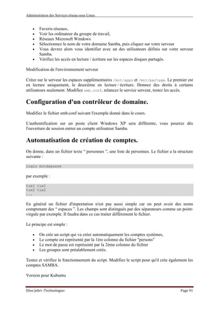 Administration des Services réseau sous Linux
Elies Jebri -Technologue- Page 91
• Favoris réseaux,
• Voir les ordinateur du groupe de travail,
• Réseaux Microsoft Windows
• Sélectionnez le nom de votre domaine Samba, puis cliquez sur votre serveur
• Vous devrez alors vous identifier avec un des utilisateurs définis sur votre serveur
Samba.
• Vérifiez les accès en lecture / écriture sur les espaces disques partagés.
Modification de l'environnement serveur
Créez sur le serveur les espaces supplémentaires /mnt/apps et /mnt/partage. Le premier est
en lecture uniquement, le deuxième en lecture / écriture. Donnez des droits à certains
utilisateurs seulement. Modifiez smb.conf, relancez le service serveur, testez les accès.
Configuration d'un contrôleur de domaine.
Modifiez le fichier smb.conf suivant l'exemple donné dans le cours.
L'authentification sur un poste client Windows XP sera différente, vous pourrez dès
l'ouverture de session entrer un compte utilisateur Samba.
Automatisation de création de comptes.
On donne, dans un fichier texte “ personnes ”, une liste de personnes. Le fichier a la structure
suivante :
login motdepasse
par exemple :
tux1 tux1
tux2 tux2
...
En général un fichier d'importation n'est pas aussi simple car on peut avoir des noms
comprenant des “ espaces ”. Les champs sont distingués par des séparateurs comme un point-
virgule par exemple. Il faudra dans ce cas traiter différement le fichier.
Le principe est simple :
• On crée un script qui va créer automatiquement les comptes systèmes,
• Le compte est représenté par la 1ère colonne du fichier "persons"
• Le mot de passe est représenté par la 2ème colonne du fichier
• Les groupes sont préalablement créés.
Testez et vérifiez le fonctionnement du script. Modifiez le script pour qu'il crée également les
comptes SAMBA.
Version pour Kubuntu
 