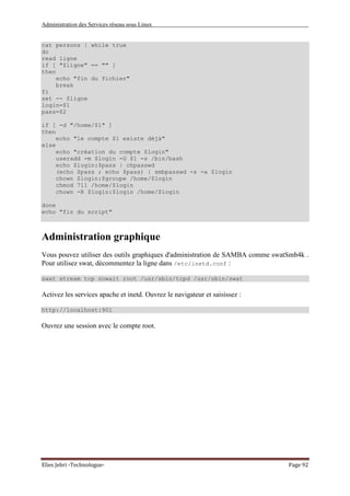 Administration des Services réseau sous Linux
Elies Jebri -Technologue- Page 92
cat persons | while true
do
read ligne
if [ "$ligne" == "" ]
then
echo "fin du fichier"
break
fi
set -- $ligne
login=$1
pass=$2
if [ -d "/home/$1" ]
then
echo "le compte $1 existe déjà"
else
echo "création du compte $login"
useradd -m $login -G $1 -s /bin/bash
echo $login:$pass | chpasswd
(echo $pass ; echo $pass) | smbpasswd -s -a $login
chown $login:$groupe /home/$login
chmod 711 /home/$login
chown -R $login:$login /home/$login
done
echo "fin du script"
Administration graphique
Vous pouvez utiliser des outils graphiques d'administration de SAMBA comme swatSmb4k .
Pour utilisez swat, décommentez la ligne dans /etc/inetd.conf :
swat stream tcp nowait root /usr/sbin/tcpd /usr/sbin/swat
Activez les services apache et inetd. Ouvrez le navigateur et saisissez :
http://localhost:901
Ouvrez une session avec le compte root.
 
