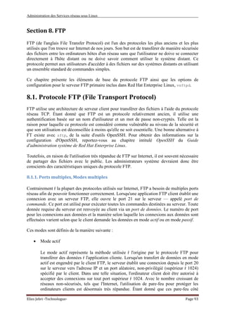 Administration des Services réseau sous Linux
Elies Jebri -Technologue- Page 93
Section 8. FTP
FTP (de l'anglais File Transfer Protocol) est l'un des protocoles les plus anciens et les plus
utilisés que l'on trouve sur Internet de nos jours. Son but est de transférer de manière sécurisée
des fichiers entre les ordinateurs hôtes d'un réseau sans que l'utilisateur ne doive se connecter
directement à l'hôte distant ou ne doive savoir comment utiliser le système distant. Ce
protocole permet aux utilisateurs d'accéder à des fichiers sur des systèmes distants en utilisant
un ensemble standard de commandes simples.
Ce chapitre présente les éléments de base du protocole FTP ainsi que les options de
configuration pour le serveur FTP primaire inclus dans Red Hat Enterprise Linux, vsftpd.
8.1. Protocole FTP (File Transport Protocol)
FTP utilise une architecture de serveur client pour transférer des fichiers à l'aide du protocole
réseau TCP. Étant donné que FTP est un protocole relativement ancien, il utilise une
authentification basée sur un nom d'utilisateur et un mot de passe non-cryptés. Telle est la
raison pour laquelle ce protocole est considéré comme vulnérable au niveau de la sécurité et
que son utilisation est déconseillée à moins qu'elle ne soit essentielle. Une bonne alternative à
FT existe avec sftp, de la suite d'outils OpenSSH. Pour obtenir des informations sur la
configuration d'OpenSSH, reportez-vous au chapitre intitulé OpenSSH du Guide
d'administration système de Red Hat Enterprise Linux.
Toutefois, en raison de l'utilisation très répandue de FTP sur Internet, il est souvent nécessaire
de partager des fichiers avec le public. Les administrateurs système devraient donc être
conscients des caractéristiques uniques du protocole FTP.
8.1.1. Ports multiples, Modes multiples
Contrairement ŕ la plupart des protocoles utilisés sur Internet, FTP a besoin de multiples ports
réseau afin de pouvoir fonctionner correctement. Lorsqu'une application FTP client établit une
connexion avec un serveur FTP, elle ouvre le port 21 sur le serveur — appelé port de
commande. Ce port est utilisé pour exécuter toutes les commandes destinées au serveur. Toute
donnée requise du serveur est renvoyée au client via un port de données. Le numéro de port
pour les connexions aux données et la manière selon laquelle les connexions aux données sont
effectuées varient selon que le client demande les données en mode actif ou en mode passif.
Ces modes sont définis de la manière suivante :
• Mode actif
Le mode actif représente la méthode utilisée ŕ l'origine par le protocole FTP pour
transférer des données ŕ l'application cliente. Lorsqu'un transfert de données en mode
actif est engendré par le client FTP, le serveur établit une connexion depuis le port 20
sur le serveur vers l'adresse IP et un port aléatoire, non-privilégié (supérieur ŕ 1024)
spécifié par le client. Dans une telle situation, l'ordinateur client doit être autorisé à
accepter des connexions sur tout port supérieur ŕ 1024. Avec le nombre croissant de
réseaux non-sécurisés, tels que l'Internet, l'utilisation de pare-feu pour protéger les
ordinateurs clients est désormais très répandue. Étant donné que ces pare-feu côté
 
