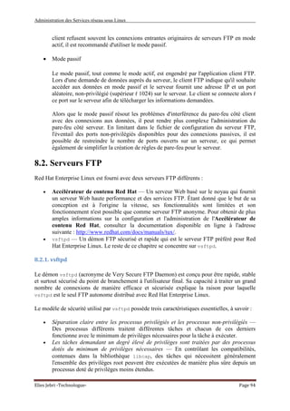Administration des Services réseau sous Linux
Elies Jebri -Technologue- Page 94
client refusent souvent les connexions entrantes originaires de serveurs FTP en mode
actif, il est recommandé d'utiliser le mode passif.
• Mode passif
Le mode passif, tout comme le mode actif, est engendré par l'application client FTP.
Lors d'une demande de données auprès du serveur, le client FTP indique qu'il souhaite
accéder aux données en mode passif et le serveur fournit une adresse IP et un port
aléatoire, non-privilégié (supérieur ŕ 1024) sur le serveur. Le client se connecte alors ŕ
ce port sur le serveur afin de télécharger les informations demandées.
Alors que le mode passif résout les problèmes d'interférence du pare-feu côté client
avec des connexions aux données, il peut rendre plus complexe l'administration du
pare-feu côté serveur. En limitant dans le fichier de configuration du serveur FTP,
l'éventail des ports non-privilégiés disponibles pour des connexions passives, il est
possible de restreindre le nombre de ports ouverts sur un serveur, ce qui permet
également de simplifier la création de règles de pare-feu pour le serveur.
8.2. Serveurs FTP
Red Hat Enterprise Linux est fourni avec deux serveurs FTP différents :
• Accélérateur de contenu Red Hat — Un serveur Web basé sur le noyau qui fournit
un serveur Web haute performance et des services FTP. Étant donné que le but de sa
conception est à l'origine la vitesse, ses fonctionnalités sont limitées et son
fonctionnement n'est possible que comme serveur FTP anonyme. Pour obtenir de plus
amples informations sur la configuration et l'administration de l'Accélérateur de
contenu Red Hat, consultez la documentation disponible en ligne à l'adresse
suivante : http://www.redhat.com/docs/manuals/tux/.
• vsftpd — Un démon FTP sécurisé et rapide qui est le serveur FTP préféré pour Red
Hat Enterprise Linux. Le reste de ce chapitre se concentre sur vsftpd.
8.2.1. vsftpd
Le démon vsftpd (acronyme de Very Secure FTP Daemon) est conçu pour être rapide, stable
et surtout sécurisé du point de branchement à l'utilisateur final. Sa capacité à traiter un grand
nombre de connexions de manière efficace et sécurisée explique la raison pour laquelle
vsftpd est le seul FTP autonome distribué avec Red Hat Enterprise Linux.
Le modèle de sécurité utilisé par vsftpd possède trois caractéristiques essentielles, à savoir :
• Séparation claire entre les processus privilégiés et les processus non-privilégiés —
Des processus différents traitent différentes tâches et chacun de ces derniers
fonctionne avec le minimum de privilèges nécessaires pour la tâche à exécuter.
• Les tâches demandant un degré élevé de privilèges sont traitées par des processus
dotés du minimum de privilèges nécessaires — En contrôlant les compatibilités,
contenues dans la bibliothèque libcap, des tâches qui nécessitent généralement
l'ensemble des privilèges root peuvent être exécutées de manière plus sûre depuis un
processus doté de privilèges moins étendus.
 