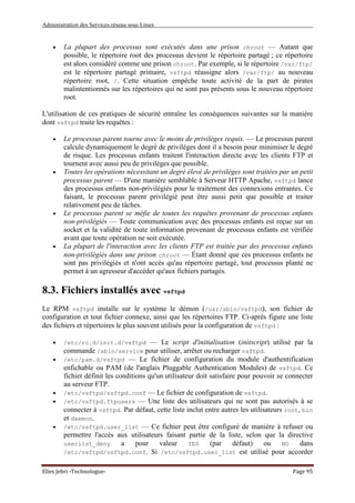 Administration des Services réseau sous Linux
Elies Jebri -Technologue- Page 95
• La plupart des processus sont exécutés dans une prison chroot — Autant que
possible, le répertoire root des processus devient le répertoire partagé ; ce répertoire
est alors considéré comme une prison chroot. Par exemple, si le répertoire /var/ftp/
est le répertoire partagé primaire, vsftpd réassigne alors /var/ftp/ au nouveau
répertoire root, /. Cette situation empêche toute activité de la part de pirates
malintentionnés sur les répertoires qui ne sont pas présents sous le nouveau répertoire
root.
L'utilisation de ces pratiques de sécurité entraîne les conséquences suivantes sur la manière
dont vsftpd traite les requêtes :
• Le processus parent tourne avec le moins de privilèges requis. — Le processus parent
calcule dynamiquement le degré de privilèges dont il a besoin pour minimiser le degré
de risque. Les processus enfants traitent l'interaction directe avec les clients FTP et
tournent avec aussi peu de privilèges que possible.
• Toutes les opérations nécessitant un degré élevé de privilèges sont traitées par un petit
processus parent — D'une manière semblable à Serveur HTTP Apache, vsftpd lance
des processus enfants non-privilégiés pour le traitement des connexions entrantes. Ce
faisant, le processus parent privilégié peut être aussi petit que possible et traiter
relativement peu de tâches.
• Le processus parent se méfie de toutes les requêtes provenant de processus enfants
non-privilégiés — Toute communication avec des processus enfants est reçue sur un
socket et la validité de toute information provenant de processus enfants est vérifiée
avant que toute opération ne soit exécutée.
• La plupart de l'interaction avec les clients FTP est traitée par des processus enfants
non-privilégiés dans une prison chroot — Étant donné que ces processus enfants ne
sont pas privilégiés et n'ont accès qu'au répertoire partagé, tout processus planté ne
permet à un agresseur d'accéder qu'aux fichiers partagés.
8.3. Fichiers installés avec vsftpd
Le RPM vsftpd installe sur le système le démon (/usr/sbin/vsftpd), son fichier de
configuration et tout fichier connexe, ainsi que les répertoires FTP. Ci-après figure une liste
des fichiers et répertoires le plus souvent utilisés pour la configuration de vsftpd :
• /etc/rc.d/init.d/vsftpd — Le script d'initialisation (initscript) utilisé par la
commande /sbin/service pour utiliser, arrêter ou recharger vsftpd.
• /etc/pam.d/vsftpd — Le fichier de configuration du module d'authentification
enfichable ou PAM (de l'anglais Pluggable Authentication Modules) de vsftpd. Ce
fichier définit les conditions qu'un utilisateur doit satisfaire pour pouvoir se connecter
au serveur FTP.
• /etc/vsftpd/vsftpd.conf — Le fichier de configuration de vsftpd.
• /etc/vsftpd.ftpusers — Une liste des utilisateurs qui ne sont pas autorisés à se
connecter à vsftpd. Par défaut, cette liste inclut entre autres les utilisateurs root, bin
et daemon.
• /etc/vsftpd.user_list — Ce fichier peut être configuré de manière à refuser ou
permettre l'accès aux utilisateurs faisant partie de la liste, selon que la directive
userlist_deny a pour valeur YES (par défaut) ou NO dans
/etc/vsftpd/vsftpd.conf. Si /etc/vsftpd.user_list est utilisé pour accorder
 