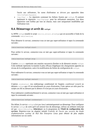 Administration des Services réseau sous Linux
Elies Jebri -Technologue- Page 96
l'accès aux utilisateurs, les noms d'utilisateur ne doivent pas apparaître dans
/etc/vsftpd.ftpusers.
• /var/ftp/ — Le répertoire contenant les fichiers fournis par vsftpd. Il contient
également le répertoire /var/ftp/pub/ pour les utilisateurs anonymes. Les deux
répertoires sont lisibles par tout un chacun, mais sont uniquement modifiables par
l'utilisateur root.
8.4. Démarrage et arrêt de vsftpd
Le RPM vsftpd installe le script /etc/rc.d/init.d/vsftpd qui est accessible à l'aide de la
commande /sbin/service.
Pour démarrer le serveur, connectez-vous en tant que super-utilisateur et tapez la commande
suivante :
/sbin/service vsftpd start
Pour arrêter le serveur, connectez-vous en tant que super-utilisateur et tapez la commande
suivante :
/sbin/service vsftpd stop
L'option restart représente une manière raccourcie d'arrêter et de démarrer ensuite vsftpd.
Cette méthode représente la manière la plus efficace d'appliquer des changements apportés au
niveau de la configuration, suite à la modification du fichier de configuration de vsftpd.
Pour redémarrer le serveur, connectez-vous en tant que super-utilisateur et tapez la commande
suivante :
/sbin/service vsftpd restart
L'option condrestart (ou redémarrage conditionnel de l'anglais conditional restart) ne
démarre vsftpd que s'il est actuellement en cours d'exécution. Cette option est utile pour les
scripts car elle ne démarre pas le démon s'il n'est pas en cours d'exécution.
Pour redémarrer conditionnellement le serveur, connectez-vous en tant que super-utilisateur et
tapez la commande suivante :
/sbin/service vsftpd condrestart
Par défaut, le service vsftpd n'est pas lancé automatiquement au démarrage. Pour configurer
le service vsftpd de sorte qu'il soit amorcé lors du démarrage, utilisez un utilitaire initscript
tel que /sbin/chkconfig, /sbin/ntsysv ou le programme de l'Outil de configuration des
services. Reportez-vous au chapitre intitulé Contrôle de l'accès aux services du Guide
d'administration système de Red Hat Enterprise Linux pour obtenir de plus amples
informations sur ces outils.
 