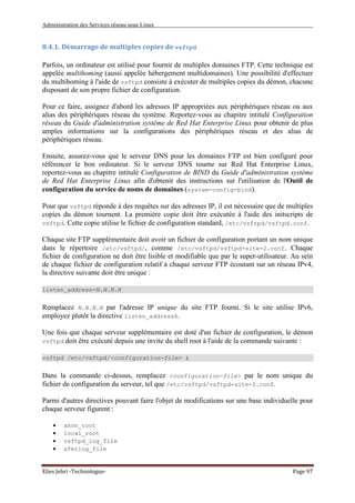 Administration des Services réseau sous Linux
Elies Jebri -Technologue- Page 97
8.4.1. Démarrage de multiples copies de vsftpd
Parfois, un ordinateur est utilisé pour fournir de multiples domaines FTP. Cette technique est
appelée multihoming (aussi appelée hébergement multidomaines). Une possibilité d'effectuer
du multihoming à l'aide de vsftpd consiste à exécuter de multiples copies du démon, chacune
disposant de son propre fichier de configuration.
Pour ce faire, assignez d'abord les adresses IP appropriées aux périphériques réseau ou aux
alias des périphériques réseau du système. Reportez-vous au chapitre intitulé Configuration
réseau du Guide d'administration système de Red Hat Enterprise Linux pour obtenir de plus
amples informations sur la configurations des périphériques réseau et des alias de
périphériques réseau.
Ensuite, assurez-vous que le serveur DNS pour les domaines FTP est bien configuré pour
référencer le bon ordinateur. Si le serveur DNS tourne sur Red Hat Enterprise Linux,
reportez-vous au chapitre intitulé Configuration de BIND du Guide d'administration système
de Red Hat Enterprise Linux afin d'obtenir des instructions sur l'utilisation de l'Outil de
configuration du service de noms de domaines (system-config-bind).
Pour que vsftpd réponde à des requêtes sur des adresses IP, il est nécessaire que de multiples
copies du démon tournent. La première copie doit être exécutée à l'aide des initscripts de
vsftpd. Cette copie utilise le fichier de configuration standard, /etc/vsftpd/vsftpd.conf.
Chaque site FTP supplémentaire doit avoir un fichier de configuration portant un nom unique
dans le répertoire /etc/vsftpd/, comme /etc/vsftpd/vsftpd-site-2.conf. Chaque
fichier de configuration ne doit être lisible et modifiable que par le super-utilisateur. Au sein
de chaque fichier de configuration relatif à chaque serveur FTP écoutant sur un réseau IPv4,
la directive suivante doit être unique :
listen_address=N.N.N.N
Remplacez N.N.N.N par l'adresse IP unique du site FTP fourni. Si le site utilise IPv6,
employez plutôt la directive listen_address6.
Une fois que chaque serveur supplémentaire est doté d'un fichier de configuration, le démon
vsftpd doit être exécuté depuis une invite du shell root à l'aide de la commande suivante :
vsftpd /etc/vsftpd/<configuration-file> &
Dans la commande ci-dessus, remplacez <configuration-file> par le nom unique du
fichier de configuration du serveur, tel que /etc/vsftpd/vsftpd-site-2.conf.
Parmi d'autres directives pouvant faire l'objet de modifications sur une base individuelle pour
chaque serveur figurent :
• anon_root
• local_root
• vsftpd_log_file
• xferlog_file
 