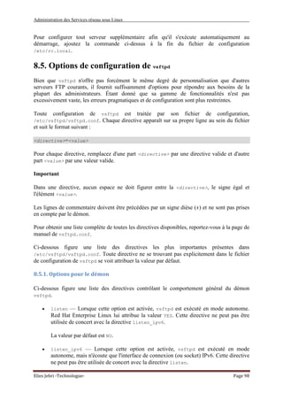 Administration des Services réseau sous Linux
Elies Jebri -Technologue- Page 98
Pour configurer tout serveur supplémentaire afin qu'il s'exécute automatiquement au
démarrage, ajoutez la commande ci-dessus à la fin du fichier de configuration
/etc/rc.local.
8.5. Options de configuration de vsftpd
Bien que vsftpd n'offre pas forcément le même degré de personnalisation que d'autres
serveurs FTP courants, il fournit suffisamment d'options pour répondre aux besoins de la
plupart des administrateurs. Étant donné que sa gamme de fonctionnalités n'est pas
excessivement vaste, les erreurs pragmatiques et de configuration sont plus restreintes.
Toute configuration de vsftpd est traitée par son fichier de configuration,
/etc/vsftpd/vsftpd.conf. Chaque directive apparaît sur sa propre ligne au sein du fichier
et suit le format suivant :
<directive>=<value>
Pour chaque directive, remplacez d'une part <directive> par une directive valide et d'autre
part <value> par une valeur valide.
Important
Dans une directive, aucun espace ne doit figurer entre la <directive>, le signe égal et
l'élément <value>.
Les lignes de commentaire doivent être précédées par un signe dièse (#) et ne sont pas prises
en compte par le démon.
Pour obtenir une liste complète de toutes les directives disponibles, reportez-vous à la page de
manuel de vsftpd.conf.
Ci-dessous figure une liste des directives les plus importantes présentes dans
/etc/vsftpd/vsftpd.conf. Toute directive ne se trouvant pas explicitement dans le fichier
de configuration de vsftpd se voit attribuer la valeur par défaut.
8.5.1. Options pour le démon
Ci-dessous figure une liste des directives contrôlant le comportement général du démon
vsftpd.
• listen — Lorsque cette option est activée, vsftpd est exécuté en mode autonome.
Red Hat Enterprise Linux lui attribue la valeur YES. Cette directive ne peut pas être
utilisée de concert avec la directive listen_ipv6.
La valeur par défaut est NO.
• listen_ipv6 — Lorsque cette option est activée, vsftpd est exécuté en mode
autonome, mais n'écoute que l'interface de connexion (ou socket) IPv6. Cette directive
ne peut pas être utilisée de concert avec la directive listen.
 