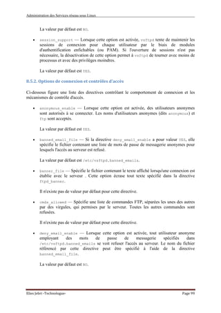 Administration des Services réseau sous Linux
Elies Jebri -Technologue- Page 99
La valeur par défaut est NO.
• session_support — Lorsque cette option est activée, vsftpd tente de maintenir les
sessions de connexion pour chaque utilisateur par le biais de modules
d'authentification enfichables (ou PAM). Si l'ouverture de sessions n'est pas
nécessaire, la désactivation de cette option permet à vsftpd de tourner avec moins de
processus et avec des privilèges moindres.
La valeur par défaut est YES.
8.5.2. Options de connexion et contrôles d'accès
Ci-dessous figure une liste des directives contrôlant le comportement de connexion et les
mécanismes de contrôle d'accès.
• anonymous_enable — Lorsque cette option est activée, des utilisateurs anonymes
sont autorisés à se connecter. Les noms d'utilisateurs anonymes (dits anonymous) et
ftp sont acceptés.
La valeur par défaut est YES.
• banned_email_file — Si la directive deny_email_enable a pour valeur YES, elle
spécifie le fichier contenant une liste de mots de passe de messagerie anonymes pour
lesquels l'accès au serveur est refusé.
La valeur par défaut est /etc/vsftpd.banned_emails.
• banner_file — Spécifie le fichier contenant le texte affiché lorsqu'une connexion est
établie avec le serveur . Cette option écrase tout texte spécifié dans la directive
ftpd_banner.
Il n'existe pas de valeur par défaut pour cette directive.
• cmds_allowed — Spécifie une liste de commandes FTP, séparées les unes des autres
par des virgules, qui permises par le serveur. Toutes les autres commandes sont
refusées.
Il n'existe pas de valeur par défaut pour cette directive.
• deny_email_enable — Lorsque cette option est activée, tout utilisateur anonyme
employant des mots de passe de messagerie spécifiés dans
/etc/vsftpd.banned_emails se voit refuser l'accès au serveur. Le nom du fichier
référencé par cette directive peut être spécifié à l'aide de la directive
banned_email_file.
La valeur par défaut est NO.
 