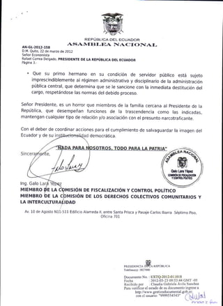 REPUBLICA DEL ECUADOR
aN-cL-2012-r58
                           ASAN{[}I-EA           IIAC T            OIIAI-
D.M. Quito, 22 de matzo de 2OL2
Se6or Economista
Rafael conea Detgado, pREStDENTE DE LA REp0BLtcA DEL ECUADOR
P6gina 3.-


  'Que su primo hermano en su condici6n de servidor p0blico estd sujeto
     imprescindiblemente al r6gimen administrativo y disciplinario de la administraci6n
     ptiblica central, que determina que se le sancione con la inmediata destitucion
                                                                                     del
     cargo, respet6ndose las normas del debido Droceso.

Seffor Presidente, es un horror que miembros de la familia cercana al presidente de la
Rep0blica, que desempeffan funciones de la trascendencia como las indicadas.
mantengan cualquier tipo de relaci6n y/o asociaci6n con el presunto n a rcotrafica nte.

Con el deber de coordinar acciones para el cumplimiento de salvaguardar la imagen del
Ecuador y de su                 democ16tica.




                                                                                               Gab LsE Y6pu
                                                                                           NIESO|rEtCfi
                                                                                               Y(Ofln0.ftrhm
Ing. Galo
MIEMBRO DE LA             MtstoN DE FISCALIZACION Y CONTROL POL|TICO
MIEMBRO /DE LA              rst6N DE LOS DERECHOS COLECTIVOS COMUNITARIOS Y
LA INTERCULTU             DAD

 Av. 10 de Agosto   N   -511 Edificio Alameda ll, entre Santa Prisca y pasaje Carlos lbarra S6ptimo piso,
                                                Oficina 701.




                                                             PRESIDENCIA           RXPUBLICA
                                                             Tel€fono(s):3827000

                                                             Documento No. : EXTQ-2012-011018
                                                                           :2O12-03
                                                                               :   Claudia                     z
                                                                             el estadode                       a
                                                                     http://www. gestiondocumenul. g
                                                                     con el usuario: "9999554543"

                                                                                                                   So"
 