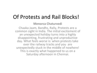 Of Protests and Rail Blocks! Menorca Chaturvedi Chaaka Jaam, Bandhs, Rally, Protests are a common sight in India. The initial excitement of an unexpected holiday turns into a highly disappointing, frustrating and unproductive day. What feels worse is: when protests take over the railway tracks and you  are unexpectedly stuck in the middle of nowhere! This is exactly what happened to us on a Saturday afternoon in Chennai. 
