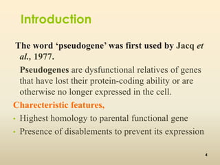 Introduction 
The word ‘pseudogene’ was first used by Jacq et 
al., 1977. 
Pseudogenes are dysfunctional relatives of genes 
that have lost their protein-coding ability or are 
otherwise no longer expressed in the cell. 
Charecteristic features, 
• Highest homology to parental functional gene 
• Presence of disablements to prevent its expression 
4 
 