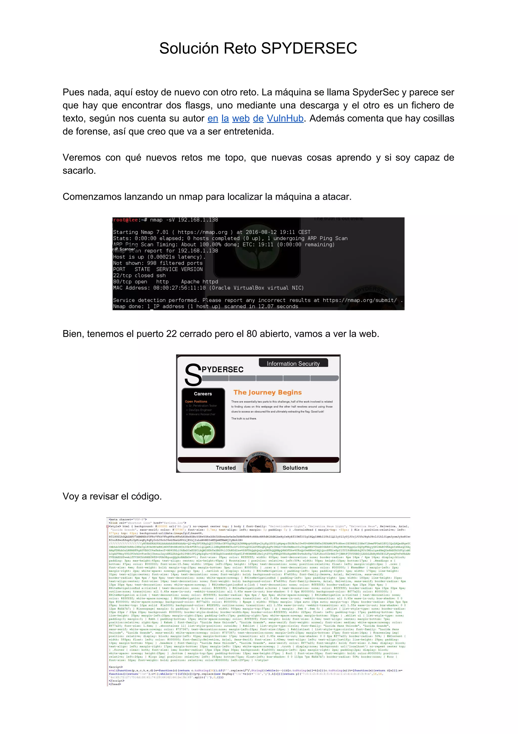 Solución Reto SPYDERSEC  
 
 
Pues nada, aquí estoy de nuevo con otro reto. La máquina se llama SpyderSec y parece ser                                 
que hay que encontrar dos flasgs, uno mediante una descarga y el otro es un fichero de                                 
texto, según nos cuenta su autor ​en la web de VulnHub​. Además comenta que hay cosillas                               
de forense, así que creo que va a ser entretenida. 
 
Veremos con qué nuevos retos me topo, que nuevas cosas aprendo y si soy capaz de                               
sacarlo.  
 
Comenzamos lanzando un nmap para localizar la máquina a atacar. 
 
 
 
Bien, tenemos el puerto 22 cerrado pero el 80 abierto, vamos a ver la web. 
 
 
 
Voy a revisar el código. 
 
 
 