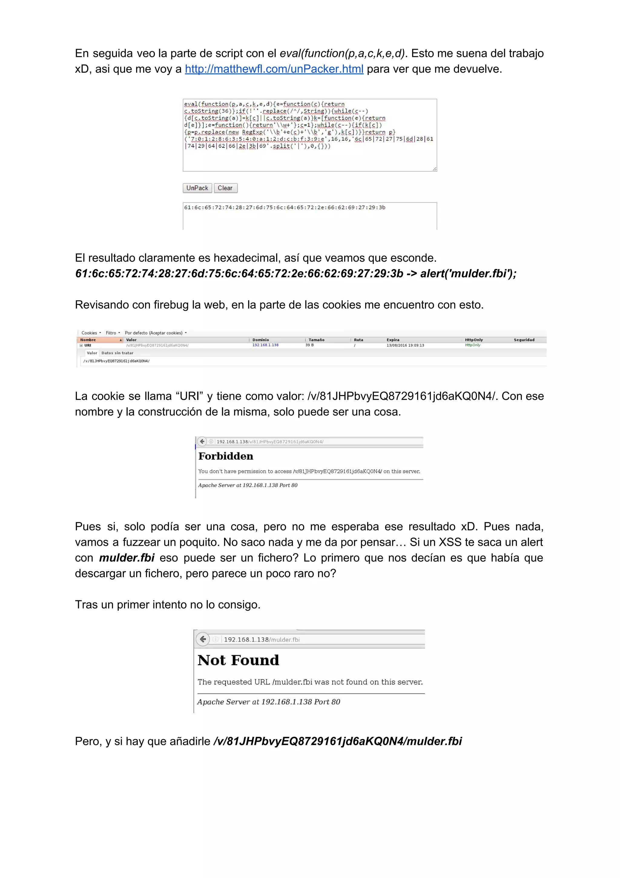En seguida veo la parte de script con el ​eval(function(p,a,c,k,e,d)​ . Esto me suena del trabajo                             
xD, asi que me voy a ​http://matthewfl.com/unPacker.html​ para ver que me devuelve. 
 
 
 
El resultado claramente es hexadecimal, así que veamos que esconde. 
61:6c:65:72:74:28:27:6d:75:6c:64:65:72:2e:66:62:69:27:29:3b ­> alert('mulder.fbi'); 
 
Revisando con firebug la web, en la parte de las cookies me encuentro con esto. 
 
 
 
La cookie se llama “URI” y tiene como valor: /v/81JHPbvyEQ8729161jd6aKQ0N4/. Con ese                       
nombre y la construcción de la misma, solo puede ser una cosa. 
 
 
 
Pues si, solo podía ser una cosa, pero no me esperaba ese resultado xD. Pues nada,                               
vamos a fuzzear un poquito. No saco nada y me da por pensar… Si un XSS te saca un alert                                       
con ​mulder.fbi eso puede ser un fichero? Lo primero que nos decían es que había que                               
descargar un fichero, pero parece un poco raro no? 
 
Tras un primer intento no lo consigo. 
 
 
 
Pero, y si hay que añadirle ​/v/81JHPbvyEQ8729161jd6aKQ0N4/mulder.fbi 
 