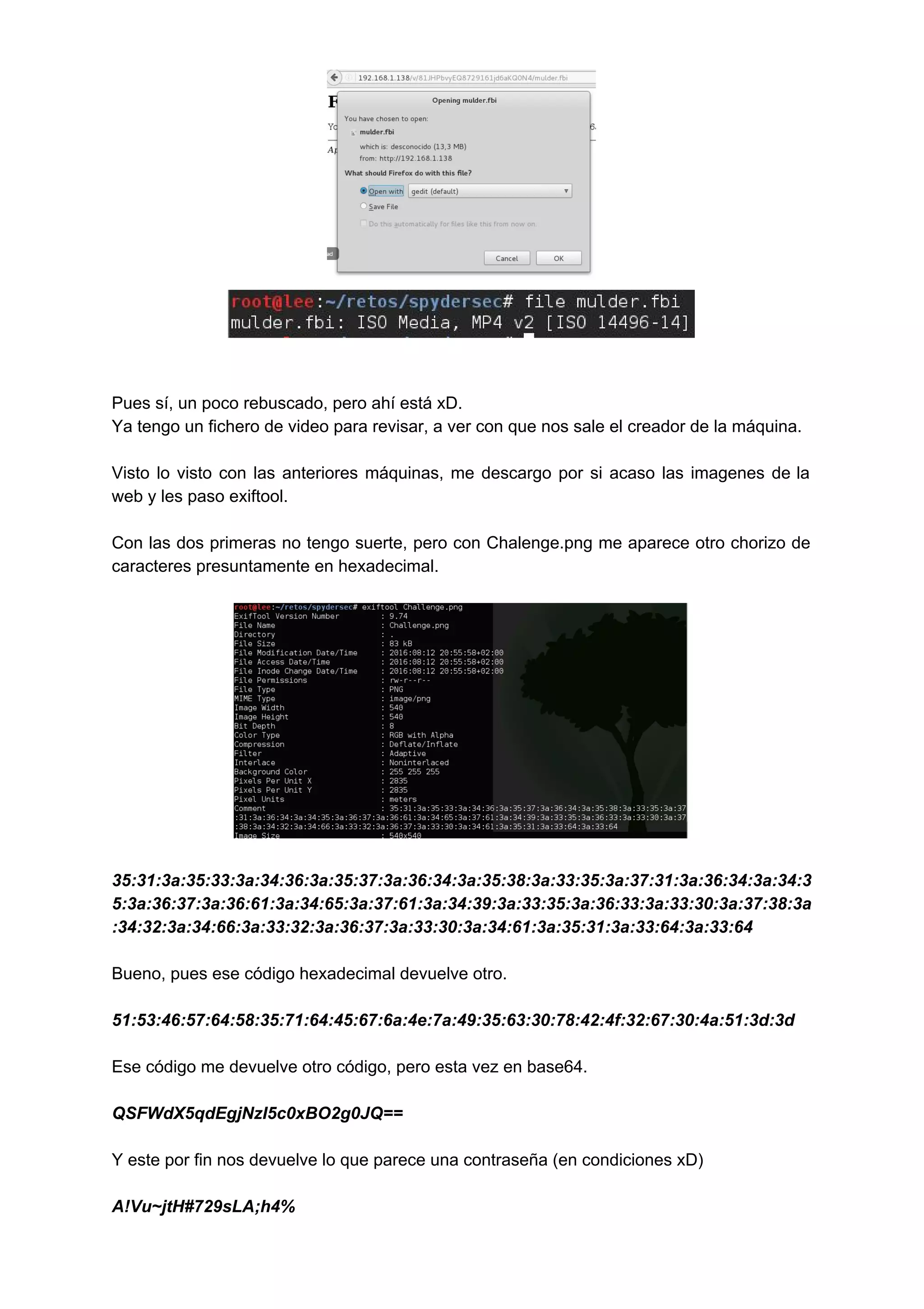  
 
 
 
Pues sí, un poco rebuscado, pero ahí está xD. 
Ya tengo un fichero de video para revisar, a ver con que nos sale el creador de la máquina. 
 
Visto lo visto con las anteriores máquinas, me descargo por si acaso las imagenes de la                               
web y les paso exiftool. 
 
Con las dos primeras no tengo suerte, pero con Chalenge.png me aparece otro chorizo de                             
caracteres presuntamente en hexadecimal. 
 
 
 
35:31:3a:35:33:3a:34:36:3a:35:37:3a:36:34:3a:35:38:3a:33:35:3a:37:31:3a:36:34:3a:34:3
5:3a:36:37:3a:36:61:3a:34:65:3a:37:61:3a:34:39:3a:33:35:3a:36:33:3a:33:30:3a:37:38:3a
:34:32:3a:34:66:3a:33:32:3a:36:37:3a:33:30:3a:34:61:3a:35:31:3a:33:64:3a:33:64 
 
Bueno, pues ese código hexadecimal devuelve otro. 
 
51:53:46:57:64:58:35:71:64:45:67:6a:4e:7a:49:35:63:30:78:42:4f:32:67:30:4a:51:3d:3d 
 
Ese código me devuelve otro código, pero esta vez en base64. 
 
QSFWdX5qdEgjNzI5c0xBO2g0JQ== 
 
Y este por fin nos devuelve lo que parece una contraseña (en condiciones xD) 
 
A!Vu~jtH#729sLA;h4% 
 
