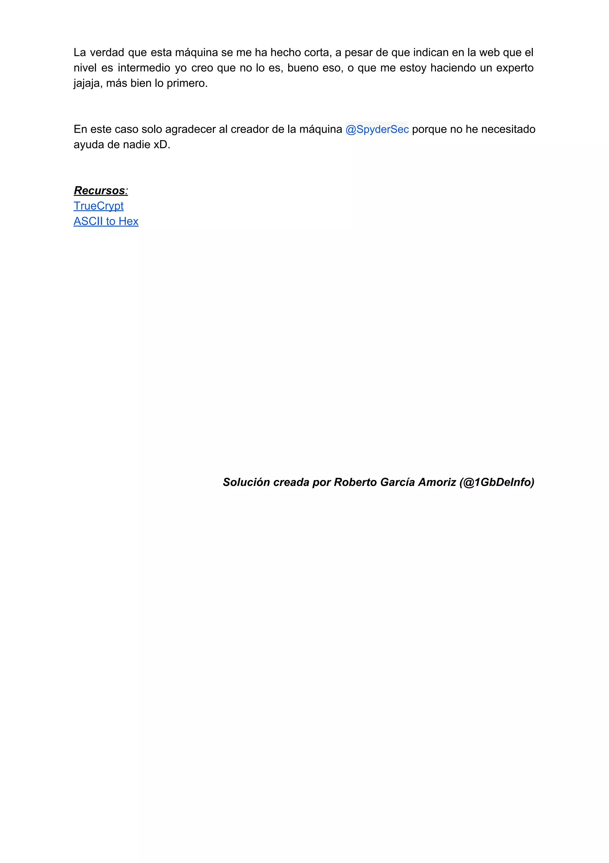 La verdad que esta máquina se me ha hecho corta, a pesar de que indican en la web que el                                       
nivel es intermedio yo creo que no lo es, bueno eso, o que me estoy haciendo un experto                                   
jajaja, más bien lo primero.  
 
 
En este caso solo agradecer al creador de la máquina ​@SpyderSec porque no he necesitado                             
ayuda de nadie xD. 
 
 
Recursos: 
TrueCrypt 
ASCII to Hex 
 
 
 
 
 
 
 
 
 
 
 
 
 
 
 
 
Solución creada por Roberto García Amoriz (@1GbDeInfo) 
 
 
 
 
 
 
 
 
 
 
 
 
 
 
 
 
 
 
 
 
 
 