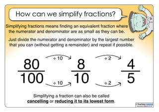 www.teachingpacks.co.uk
©
How can we simplify fractions?
Simplifying fractions means ﬁnding an equivalent fraction where
the numerator and denominator are as small as they can be.
8
10
÷ 10
÷ 10
Simplifying a fraction can also be called
cancelling or reducing it to its lowest form.
80
100
Just divide the numerator and denominator by the largest number
that you can (without getting a remainder) and repeat if possible.
4
5
÷ 2
÷ 2
 