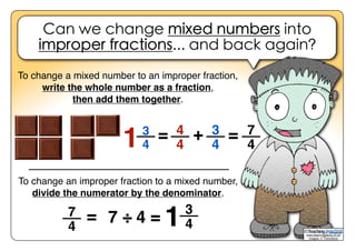 Can we change mixed numbers into
improper fractions... and back again?
www.teachingpacks.co.uk
Images: © ThinkStock
©
To change an improper fraction to a mixed number,
divide the numerator by the denominator.
To change a mixed number to an improper fraction,
write the whole number as a fraction,
then add them together.
4
4
3
4
7
4
+ =13
4
=
7
4
= 7 ÷ 4 =
3
41
 