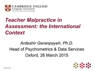 © UCLES 2015
Teacher Malpractice in
Assessment: the International
Context
Ardeshir Geranpayeh, Ph.D.
Head of Psychometrics & Data Services
Oxford, 26 March 2015
 