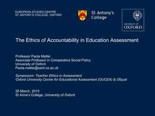 EUROPEAN STUDIES CENTRE
ST. ANTONY’S COLLEGE, OXFORD
The Ethics of Accountability in Education Assessment
Professor Paola Mattei
Associate Professor in Comparative Social Policy
University of Oxford
Paola.mattei@sant.ox.ac.uk
Symposium: Teacher Ethics in Assessment
Oxford University Centre for Educational Assessment (OUCEA) & Ofqual
26 March, 2015
St Anne’s College, University of Oxford
 