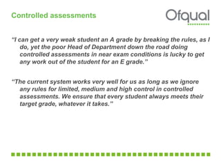 “I can get a very weak student an A grade by breaking the rules, as I
do, yet the poor Head of Department down the road doing
controlled assessments in near exam conditions is lucky to get
any work out of the student for an E grade.”
“The current system works very well for us as long as we ignore
any rules for limited, medium and high control in controlled
assessments. We ensure that every student always meets their
target grade, whatever it takes.”
Controlled assessments
 