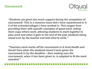 “Students are given too much support during the completion of
coursework. This is a massive issue that I have experienced in 4-
5 of the schools/colleges I have worked in. This ranges from
providing them with specific examples of good work, letting
them copy others work, allowing students to work together to
plan work and when it gets to the end of the year students being
stood over by the teacher and told what to write.”
“Teachers send marks off for coursework in A level Health and
Social Care when the students haven't even given the
coursework in by the deadline – then making sure the
coursework, when it has been given in, is adapted to fit the mark
awarded.”
Coursework
 