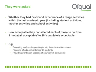 They were asked
• Whether they had first-hand experience of a range activities
within the last academic year (including student activities,
teacher activities and school activities)
• How acceptable they considered each of those to be from
1 ‘not at all acceptable’ to 10 ‘completely acceptable’
• E.g.
• Becoming markers to gain insight into the examination system
• Focusing efforts on borderline ‘C’ students
• Providing wording of sections of coursework to students
 