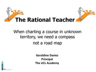 When charting a course in unknown
territory, we need a compass
not a road map
The Rational Teacher
Geraldine Davies
Principal
The UCL Academy
 