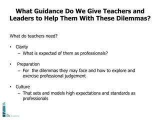 What Guidance Do We Give Teachers and
Leaders to Help Them With These Dilemmas?
What do teachers need?
• Clarity
– What is expected of them as professionals?
• Preparation
– For the dilemmas they may face and how to explore and
exercise professional judgement
• Culture
– That sets and models high expectations and standards as
professionals
 