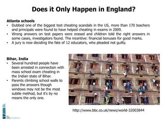 Does it Only Happen in England?
http://www.bbc.co.uk/news/world-32003844
Bihar, India
• Several hundred people have
been arrested in connection with
mass school exam cheating in
the Indian state of Bihar.
• Parents climbing school walls to
pass the answers though
windows may not be the most
subtle method, but it's by no
means the only one.
Atlanta schools
• Dubbed one of the biggest test cheating scandals in the US, more than 170 teachers
and principals were found to have helped cheating in exams in 2009.
• Wrong answers on test papers were erased and children told the right answers in
some cases, investigators found. The incentive: financial bonuses for good marks.
• A jury is now deciding the fate of 12 educators, who pleaded not guilty.
 