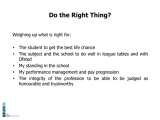Do the Right Thing?
Weighing up what is right for:
• The student to get the best life chance
• The subject and the school to do well in league tables and with
Ofsted
• My standing in the school
• My performance management and pay progression
• The integrity of the profession to be able to be judged as
honourable and trustworthy
 