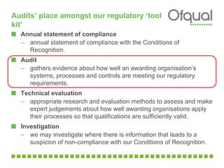 Audits’ place amongst our regulatory ‘tool
kit’
Annual statement of compliance
– annual statement of compliance with the Conditions of
Recognition.
Audit
– gathers evidence about how well an awarding organisation’s
systems, processes and controls are meeting our regulatory
requirements.
Technical evaluation
– appropriate research and evaluation methods to assess and make
expert judgements about how well awarding organisations apply
their processes so that qualifications are sufficiently valid.
Investigation
– we may investigate where there is information that leads to a
suspicion of non-compliance with our Conditions of Recognition.
 