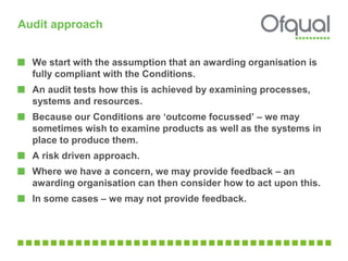 Audit approach
We start with the assumption that an awarding organisation is
fully compliant with the Conditions.
An audit tests how this is achieved by examining processes,
systems and resources.
Because our Conditions are ‘outcome focussed’ – we may
sometimes wish to examine products as well as the systems in
place to produce them.
A risk driven approach.
Where we have a concern, we may provide feedback – an
awarding organisation can then consider how to act upon this.
In some cases – we may not provide feedback.
 