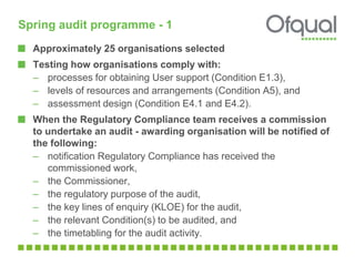 Spring audit programme - 1
Approximately 25 organisations selected
Testing how organisations comply with:
– processes for obtaining User support (Condition E1.3),
– levels of resources and arrangements (Condition A5), and
– assessment design (Condition E4.1 and E4.2).
When the Regulatory Compliance team receives a commission
to undertake an audit - awarding organisation will be notified of
the following:
– notification Regulatory Compliance has received the
commissioned work,
– the Commissioner,
– the regulatory purpose of the audit,
– the key lines of enquiry (KLOE) for the audit,
– the relevant Condition(s) to be audited, and
– the timetabling for the audit activity.
 