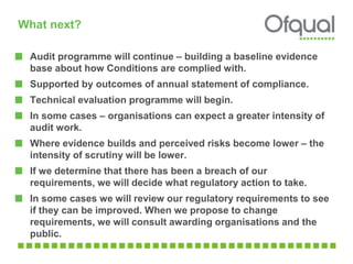 What next?
Audit programme will continue – building a baseline evidence
base about how Conditions are complied with.
Supported by outcomes of annual statement of compliance.
Technical evaluation programme will begin.
In some cases – organisations can expect a greater intensity of
audit work.
Where evidence builds and perceived risks become lower – the
intensity of scrutiny will be lower.
If we determine that there has been a breach of our
requirements, we will decide what regulatory action to take.
In some cases we will review our regulatory requirements to see
if they can be improved. When we propose to change
requirements, we will consult awarding organisations and the
public.
 