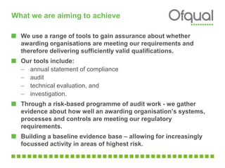 What we are aiming to achieve
We use a range of tools to gain assurance about whether
awarding organisations are meeting our requirements and
therefore delivering sufficiently valid qualifications.
Our tools include:
– annual statement of compliance
– audit
– technical evaluation, and
– investigation.
Through a risk-based programme of audit work - we gather
evidence about how well an awarding organisation’s systems,
processes and controls are meeting our regulatory
requirements.
Building a baseline evidence base – allowing for increasingly
focussed activity in areas of highest risk.
 