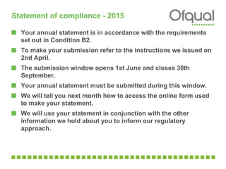 Statement of compliance - 2015
Your annual statement is in accordance with the requirements
set out in Condition B2.
To make your submission refer to the instructions we issued on
2nd April.
The submission window opens 1st June and closes 30th
September.
Your annual statement must be submitted during this window.
We will tell you next month how to access the online form used
to make your statement.
We will use your statement in conjunction with the other
information we hold about you to inform our regulatory
approach.
 