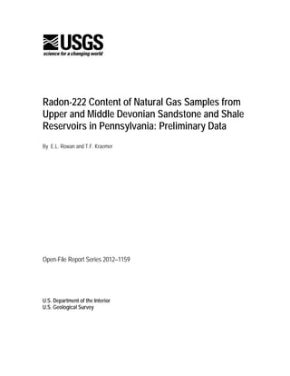 Radon-222 Content of Natural Gas Samples from
Upper and Middle Devonian Sandstone and Shale
Reservoirs in Pennsylvania: Preliminary Data
By E.L. Rowan and T.F. Kraemer




Open-File Report Series 2012–1159




U.S. Department of the Interior
U.S. Geological Survey
 