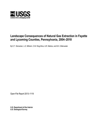 U.S. Department of the Interior
U.S. Geological Survey
Landscape Consequences of Natural Gas Extraction in Fayette
and Lycoming Counties, Pennsylvania, 2004–2010
By E.T. Slonecker, L.E. Milheim, C.M. Roig-Silva, A.R. Malizia, and B.H. Gillenwater
Open-File Report 2013–1119
 