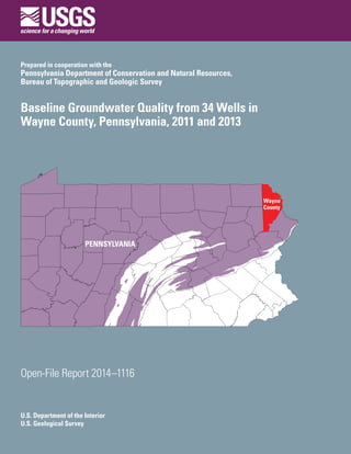 U.S. Department of the Interior
U.S. Geological Survey
Open-File Report 2014–1116
Prepared in cooperation with the
Pennsylvania Department of Conservation and Natural Resources,
Bureau of Topographic and Geologic Survey
Baseline Groundwater Quality from 34 Wells in
Wayne County, Pennsylvania, 2011 and 2013
 
