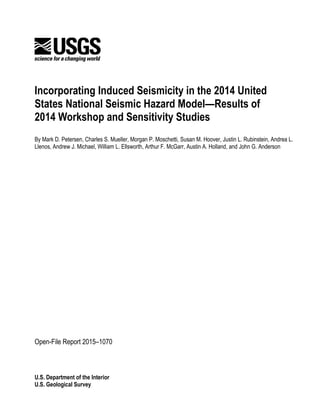 U.S. Department of the Interior
U.S. Geological Survey
Incorporating Induced Seismicity in the 2014 United
States National Seismic Hazard Model—Results of
2014 Workshop and Sensitivity Studies
By Mark D. Petersen, Charles S. Mueller, Morgan P. Moschetti, Susan M. Hoover, Justin L. Rubinstein, Andrea L.
Llenos, Andrew J. Michael, William L. Ellsworth, Arthur F. McGarr, Austin A. Holland, and John G. Anderson
Open-File Report 2015–1070
 