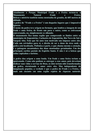 Atualmente o Parque Municipal Frade e a Freira tornou-se o
Monumento             Natural          Frade         e         Freira.
Beleza e mistério também numa montanha de granito, de 683 metros de
altitude.
A pedra do "Frade e a Freira" é um daqueles lugares que é impossível
ignorar.
O nome da pedra teve origem no formato, que lembra a imagem de um
frade e uma freira, de frente um para o outro, como se estivessem
conversando, ou, simplesmente se olhando.
O monumento fica numa região que compreende os limites entre os
municípios de Itapemirim, Cachoeiro de Itapemirim, Rio Novo do Sul e
Vargem Alta. Fato que há anos tem motivado um impasse entre eles.
Cada um reivindica para si, o direito de ser o dono da área onde a
pedra está localizada. Polêmica à parte, o que chama mesmo a atenção,
é a paisagem encantadora das duas montanhas germinadas. Um dos
principais cartões postais do Espírito Santo. E não é só a beleza que
seduz capixabas e turistas.

A pedra deu origem a uma lenda. Um frade e uma freira teriam se
apaixonado. Como não podiam se entregar a esse amor, pois deveriam
dedicar suas vidas a serviço de Deus, os dois teriam sido transformados
em pedra, eternizando o amor entre eles. Mas independente da
imaginação popular, a verdade é que a pedra do Frade e a Freira, é
mais um encanto em uma região repleta de riquezas naturais.
 