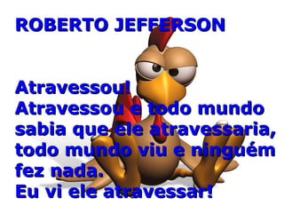 ROBERTO JEFFERSONROBERTO JEFFERSON
Atravessou!Atravessou!
Atravessou e todo mundoAtravessou e todo mundo
sabia que ele atravessaria,sabia que ele atravessaria,
todo mundo viu e ninguémtodo mundo viu e ninguém
fez nada.fez nada.
Eu vi ele atravessar!Eu vi ele atravessar!
 