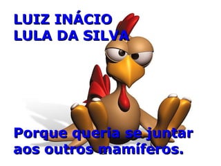 LUIZ INÁCIO  LULA DA SILVA Porque queria se juntar aos outros mamíferos. 